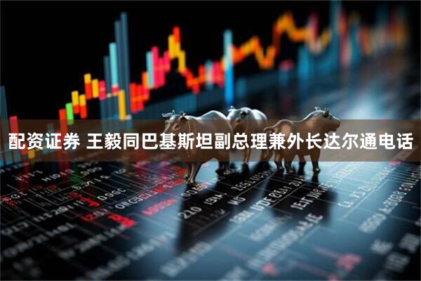 配资证券 王毅同巴基斯坦副总理兼外长达尔通电话