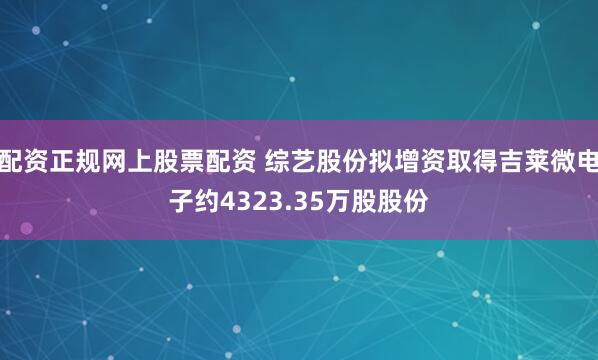 配资正规网上股票配资 综艺股份拟增资取得吉莱微电子约4323.35万股股份