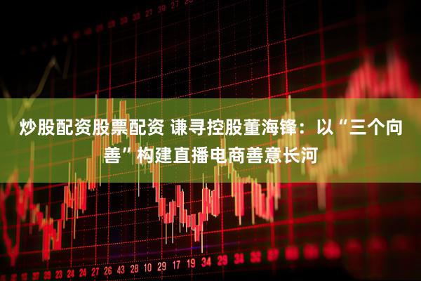炒股配资股票配资 谦寻控股董海锋：以“三个向善”构建直播电商善意长河