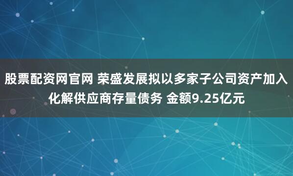 股票配资网官网 荣盛发展拟以多家子公司资产加入化解供应商存量债务 金额9.25亿元