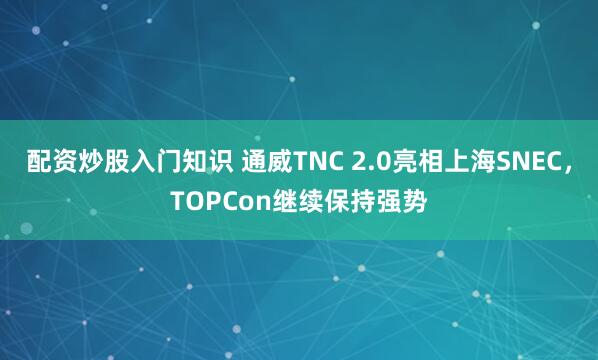 配资炒股入门知识 通威TNC 2.0亮相上海SNEC，TOPCon继续保持强势