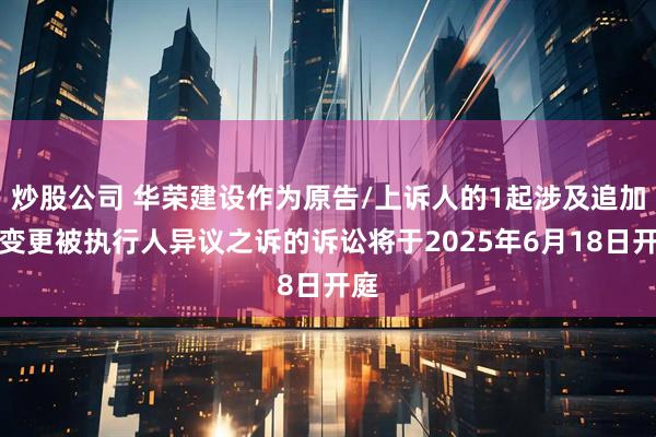 炒股公司 华荣建设作为原告/上诉人的1起涉及追加、变更被执行人异议之诉的诉讼将于2025年6月18日开庭