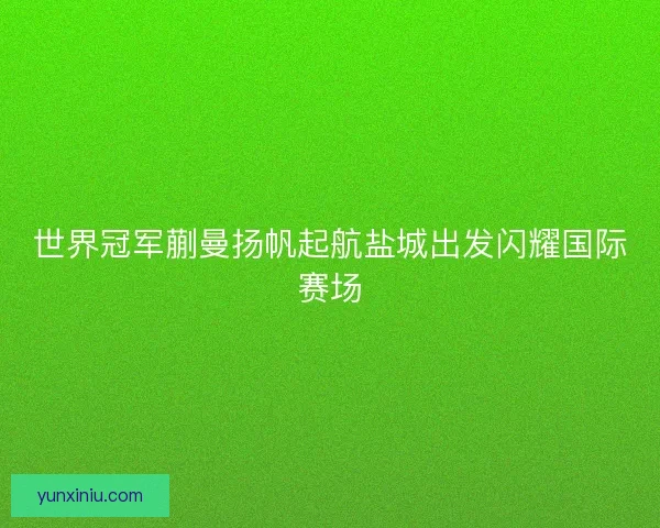 世界冠军蒯曼扬帆起航盐城出发闪耀国际赛场
